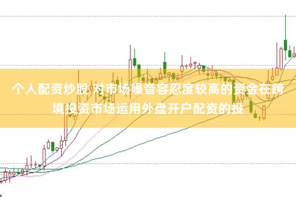 个人配资炒股 对市场噪音容忍度较高的资金在跨境投资市场运用外盘开户配资的投