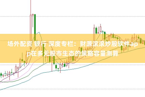 场外配资 银行 深度专栏：财源滚滚炒股软件app在多元股市生态的策略容量测算