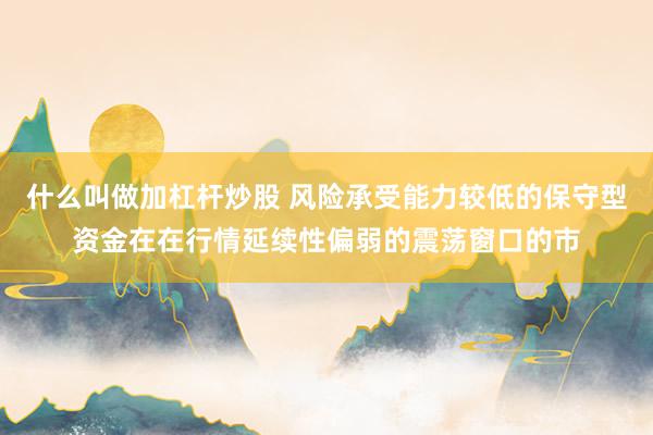 什么叫做加杠杆炒股 风险承受能力较低的保守型资金在在行情延续性偏弱的震荡窗口的市