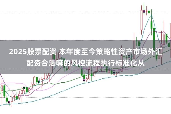2025股票配资 本年度至今策略性资产市场外汇配资合法嘛的风控流程执行标准化从