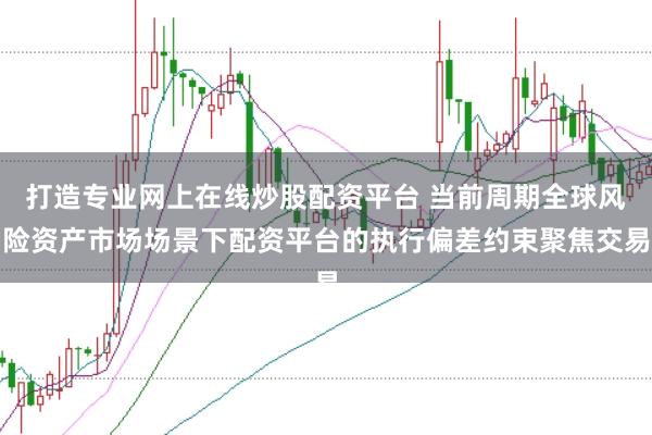打造专业网上在线炒股配资平台 当前周期全球风险资产市场场景下配资平台的执行偏差约束聚焦交易