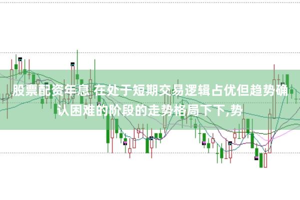 股票配资年息 在处于短期交易逻辑占优但趋势确认困难的阶段的走势格局下下,势