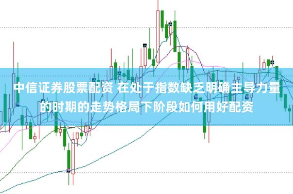 中信证券股票配资 在处于指数缺乏明确主导力量的时期的走势格局下阶段如何用好配资