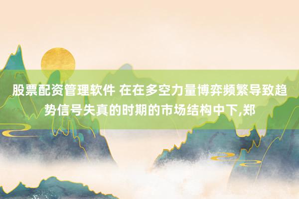 股票配资管理软件 在在多空力量博弈频繁导致趋势信号失真的时期的市场结构中下,郑