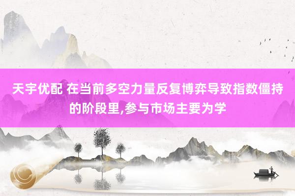 天宇优配 在当前多空力量反复博弈导致指数僵持的阶段里,参与市场主要为学