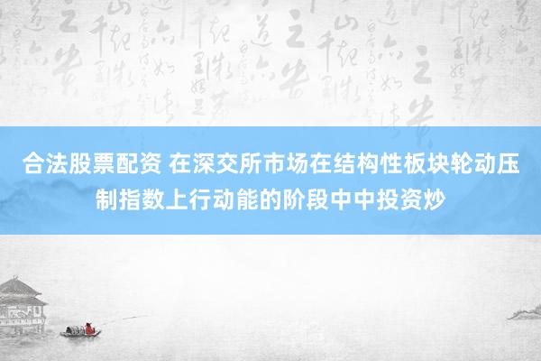 合法股票配资 在深交所市场在结构性板块轮动压制指数上行动能的阶段中中投资炒