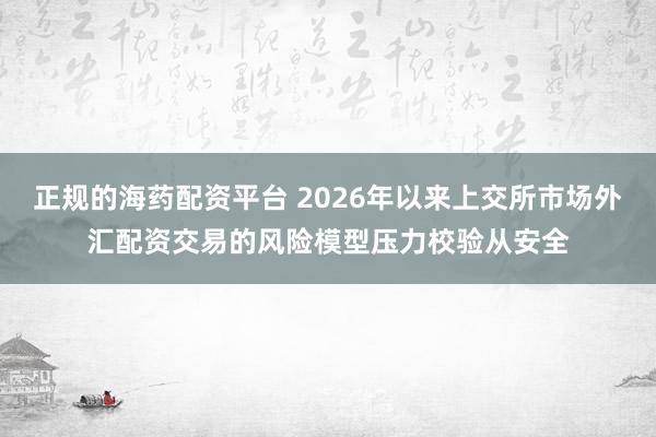 正规的海药配资平台 2026年以来上交所市场外汇配资交易的风险模型压力校验从安全
