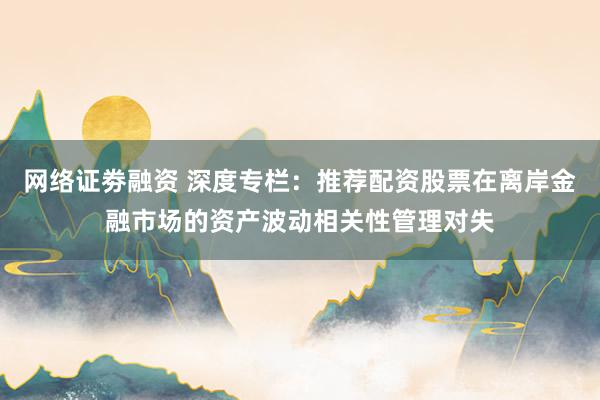 网络证劵融资 深度专栏：推荐配资股票在离岸金融市场的资产波动相关性管理对失