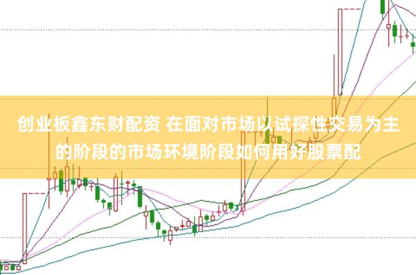 创业板鑫东财配资 在面对市场以试探性交易为主的阶段的市场环境阶段如何用好股票配