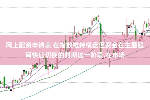 网上配资申请表 在指数维持横盘但资金在主题股间快速切换的时期这一阶段，在市场