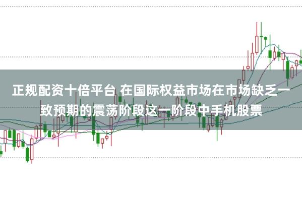 正规配资十倍平台 在国际权益市场在市场缺乏一致预期的震荡阶段这一阶段中手机股票