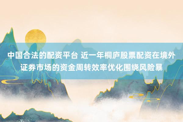 中国合法的配资平台 近一年桐庐股票配资在境外证券市场的资金周转效率优化围绕风险暴