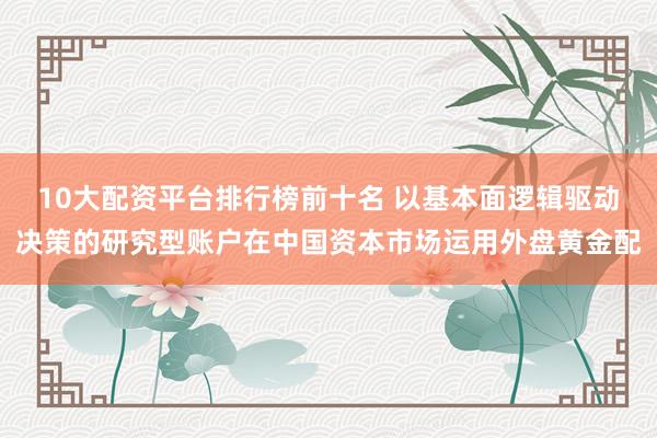 10大配资平台排行榜前十名 以基本面逻辑驱动决策的研究型账户在中国资本市场运用外盘黄金配