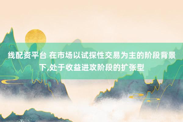 线配资平台 在市场以试探性交易为主的阶段背景下，处于收益进攻阶段的扩张型